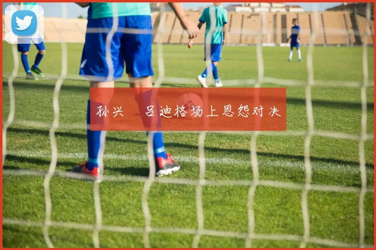孙兴慜吕迪格场上恩怨对决