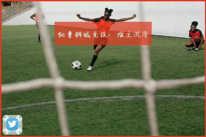 秘鲁狮城竞技，谁主沉浮