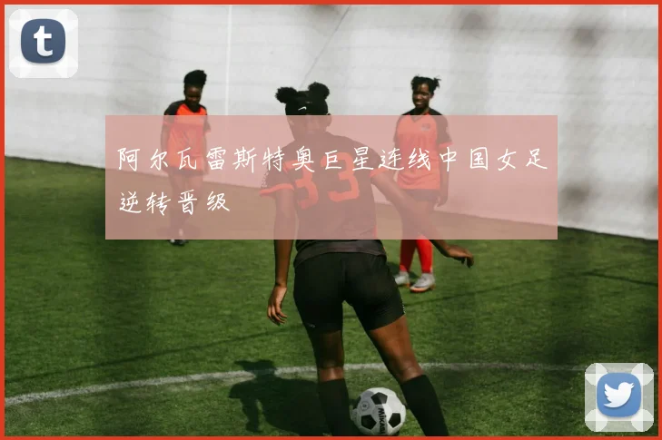 阿尔瓦雷斯特奥巨星连线中国女足逆转晋级