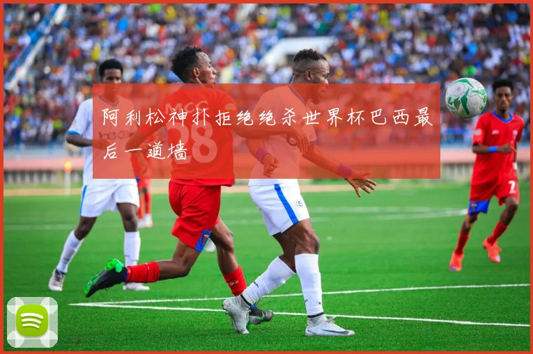 阿利松神扑拒绝绝杀世界杯巴西最后一道墙