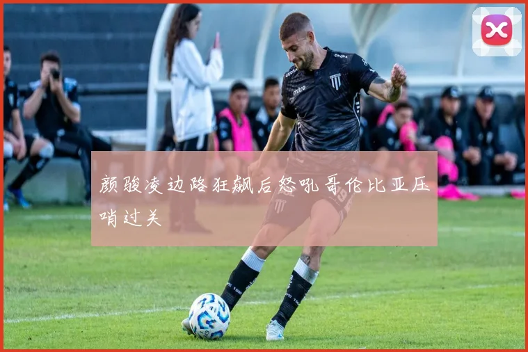 颜骏凌边路狂飙后怒吼哥伦比亚压哨过关