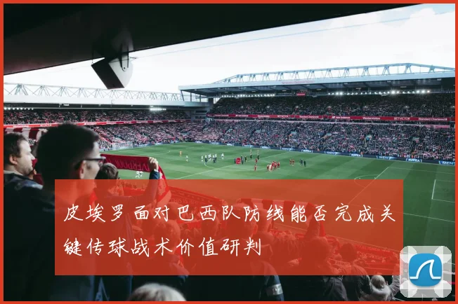皮埃罗面对巴西队防线能否完成关键传球战术价值研判