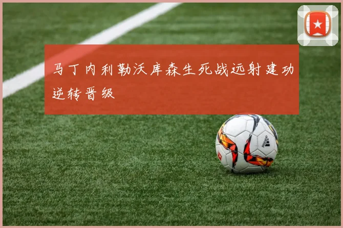 马丁内利勒沃库森生死战远射建功逆转晋级
