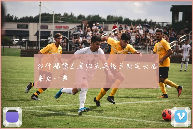 拉什福德王者归来英格兰锁定头名最后一舞
