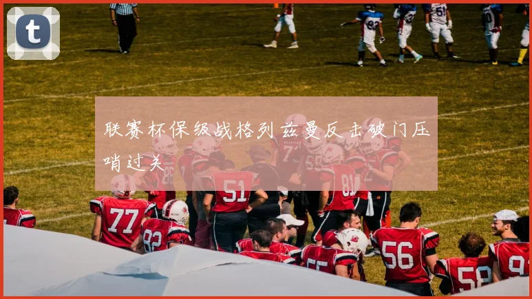 联赛杯保级战格列兹曼反击破门压哨过关