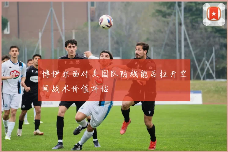 博伊尔面对美国队防线能否拉开空间战术价值评估