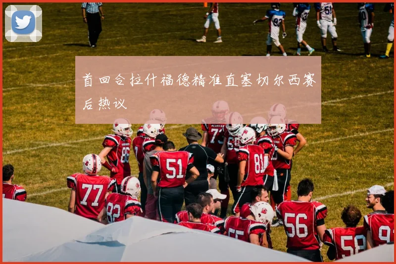 首回合拉什福德精准直塞切尔西赛后热议