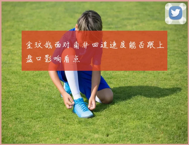 金玟哉面对南非回追速度能否跟上盘口影响看点