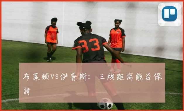 布莱顿vs伊普斯：三线距离能否保持