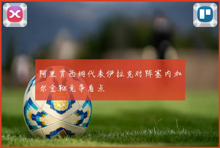 阿里贾西姆代表伊拉克对阵塞内加尔金靴竞争看点