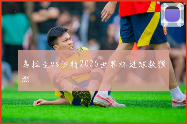 乌拉圭vs沙特2026世界杯进球数预测