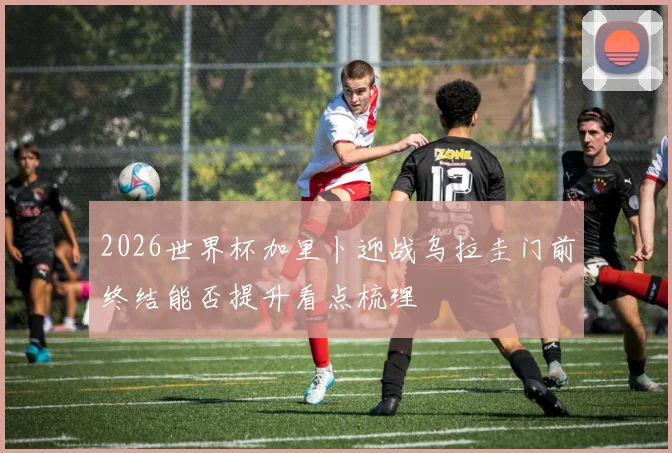 2026世界杯加里卜迎战乌拉圭门前终结能否提升看点梳理