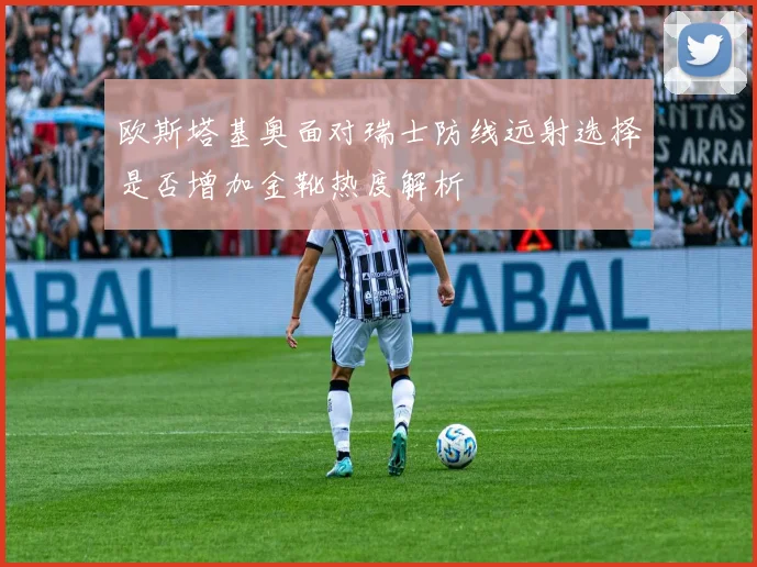 欧斯塔基奥面对瑞士防线远射选择是否增加金靴热度解析