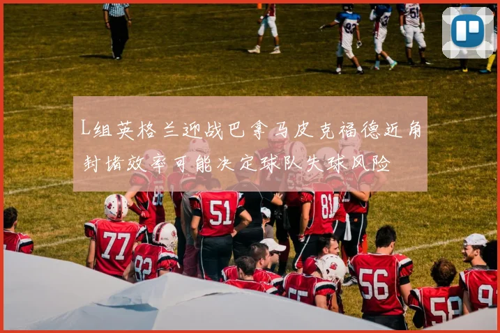 L组英格兰迎战巴拿马皮克福德近角封堵效率可能决定球队失球风险