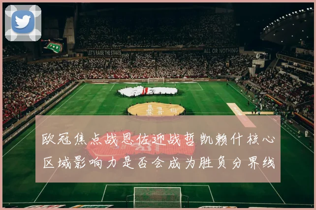 欧冠焦点战恩佐迎战哲凯赖什核心区域影响力是否会成为胜负分界线