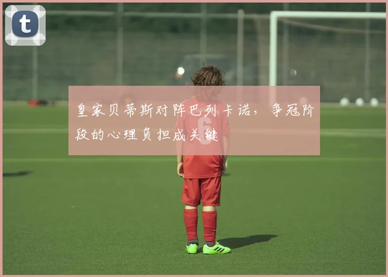 皇家贝蒂斯对阵巴列卡诺，争冠阶段的心理负担成关键