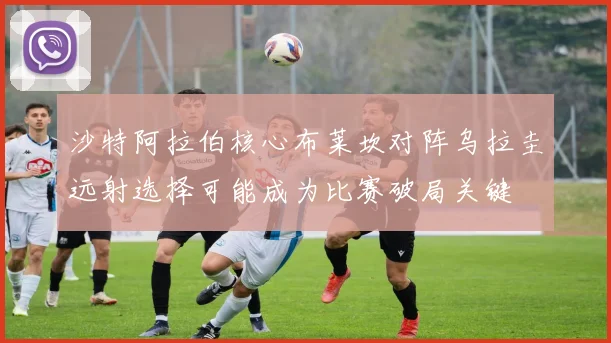 沙特阿拉伯核心布莱坎对阵乌拉圭远射选择可能成为比赛破局关键