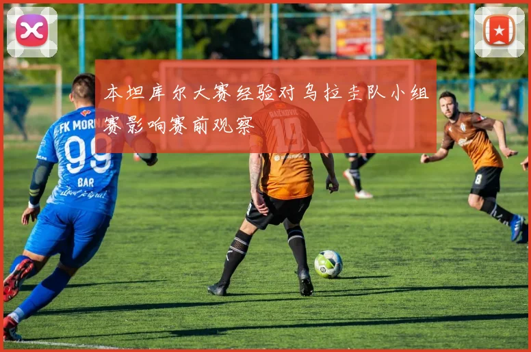 本坦库尔大赛经验对乌拉圭队小组赛影响赛前观察