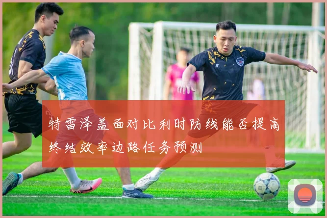 特雷泽盖面对比利时防线能否提高终结效率边路任务预测