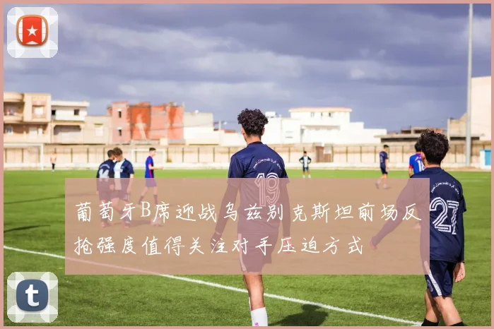 葡萄牙B席迎战乌兹别克斯坦前场反抢强度值得关注对手压迫方式