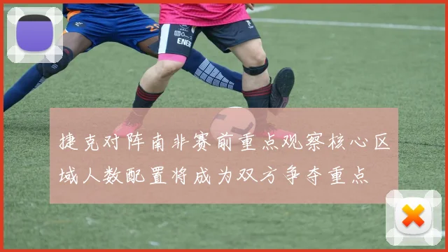 捷克对阵南非赛前重点观察核心区域人数配置将成为双方争夺重点