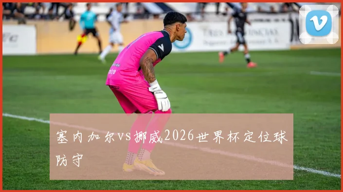塞内加尔vs挪威2026世界杯定位球防守