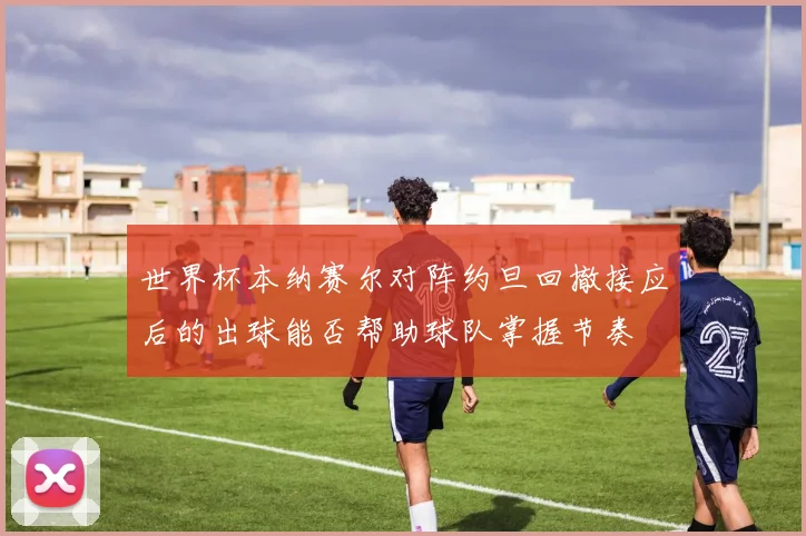 世界杯本纳赛尔对阵约旦回撤接应后的出球能否帮助球队掌握节奏