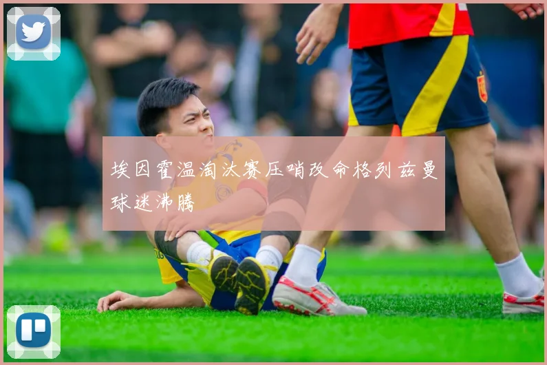 埃因霍温淘汰赛压哨改命格列兹曼球迷沸腾