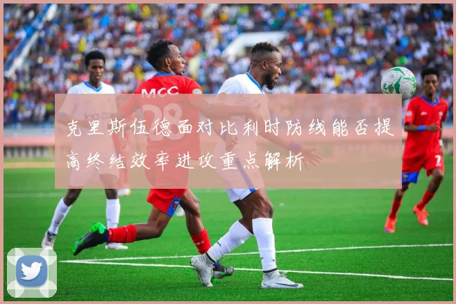 克里斯伍德面对比利时防线能否提高终结效率进攻重点解析