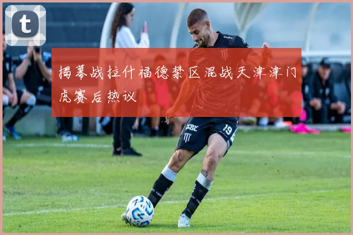 揭幕战拉什福德禁区混战天津津门虎赛后热议