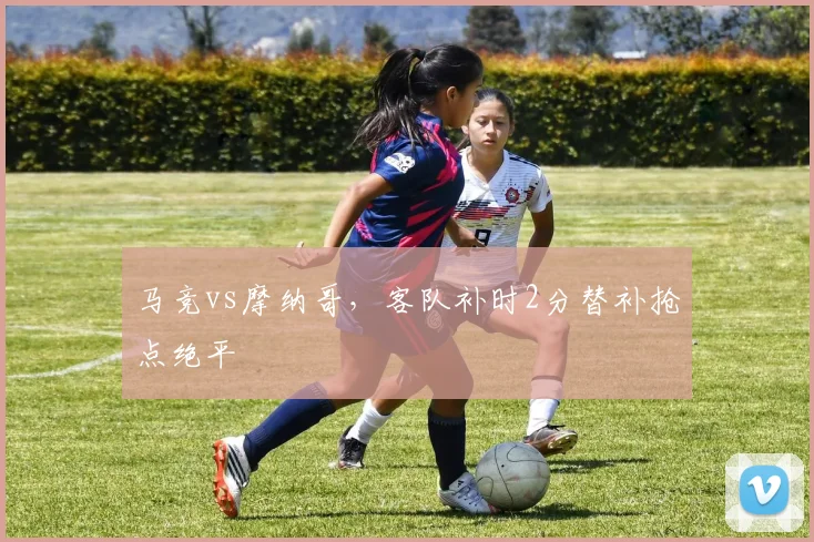 马竞vs摩纳哥，客队补时2分替补抢点绝平