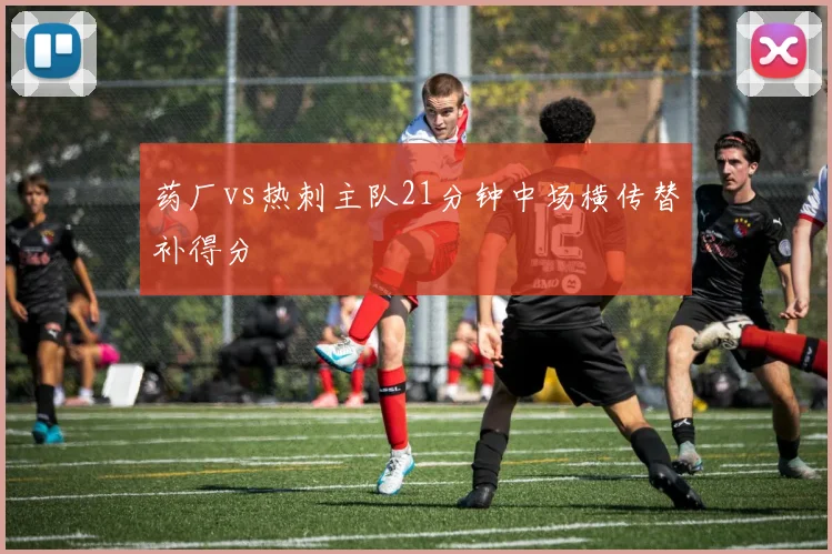 药厂vs热刺主队21分钟中场横传替补得分