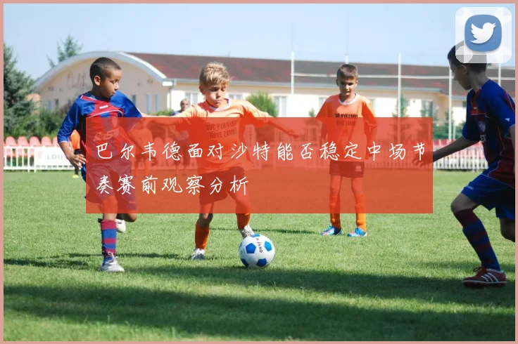 巴尔韦德面对沙特能否稳定中场节奏赛前观察分析