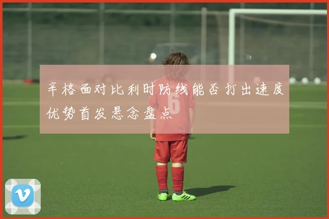 辛格面对比利时防线能否打出速度优势首发悬念盘点